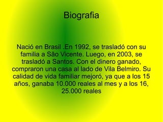 Biografia
Nació en Brasil .En 1992, se trasladó con su
familia a São Vicente. Luego, en 2003, se
trasladó a Santos. Con el dinero ganado,
compraron una casa al lado de Vila Belmiro. Su
calidad de vida familiar mejoró, ya que a los 15
años, ganaba 10.000 reales al mes y a los 16,
25.000 reales
 