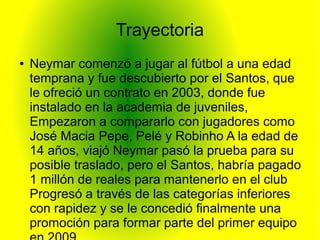 Trayectoria
● Neymar comenzó a jugar al fútbol a una edad
temprana y fue descubierto por el Santos, que
le ofreció un contrato en 2003, donde fue
instalado en la academia de juveniles,
Empezaron a compararlo con jugadores como
José Macia Pepe, Pelé y Robinho A la edad de
14 años, viajó Neymar pasó la prueba para su
posible traslado, pero el Santos, habría pagado
1 millón de reales para mantenerlo en el club
Progresó a través de las categorías inferiores
con rapidez y se le concedió finalmente una
promoción para formar parte del primer equipo
 