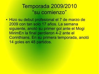 Temporada 2009/2010
“su comienzo”
● Hizo su debut profesional el 7 de marzo de
2009 con tan solo 17 años. La semana
siguiente, anotó su primer gol ante el Mogi
MirimEn la final perdieron 4-2 ante el
Corinthians. En su primera temporada, anotó
14 goles en 48 partidos.
 