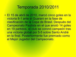 Temporada 2010/2011
● El 15 de abril de 2010, marcó cinco goles en la
victoria 8-1 ante el Guarani en la fase de
clasificación de la Copa de Brasil. Después del
Campeonato Paulista en el que anotó 14 goles
en 19 partidos, el club se coronó campeón tras
una victoria global por 5-5 sobre Santo André
en la final. Posteriormente fue premiado como
el Mejor Jugador del Campeonato.
 