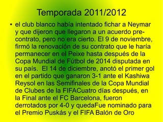 Temporada 2011/2012
● el club blanco había intentado fichar a Neymar
y que dijeron que llegaron a un acuerdo pre-
contrato, pero no era cierto. El 9 de noviembre,
firmó la renovación de su contrato que le haría
permanecer en el Peixe hasta después de la
Copa Mundial de Fútbol de 2014 disputada en
su país. El 14 de diciembre, anotó el primer gol
en el partido que ganaron 3-1 ante el Kashiwa
Reysol en las Semifinales de la Copa Mundial
de Clubes de la FIFACuatro días después, en
la Final ante el FC Barcelona, fueron
derrotados por 4-0 y quedaFue nominado para
el Premio Puskás y el FIFA Balón de Oro
 