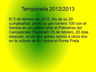 Temporada 2012/2013
El 5 de febrero de 2012, día de su 20
cumpleaños, anotó su gol número 100 con el
Santos en un partido ante el Palmeiras del
Campeonato PaulistaEl 25 de febrero, 20 días
después, anotó dos golesy asistió a otros dos
en la victoria de 6-1 sobre el Ponte Preta
 