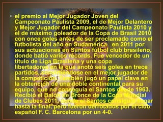 • el premio al Mejor Jugador Joven del
Campeonato Paulista 2009, el de Mejor Delantero
y Mejor Jugador del Campeonato Paulista 2010 y
el de máximo goleador de la Copa de Brasil 2010
con once goles antes de ser proclamado como el
futbolista del año en Sudamérica en 2011 por
sus actuaciones en Santos fútbol club brasileño,
donde batió varios récords. Fue vencedor de un
título de Liga Brasileña y una copa
libertadores en la que anotó seis goles en trece
partidos, convirtiéndose en el mejor jugador de
la competición. También jugó un papel clave en
la obtención de una doble continental para su
equipo, que no conseguía el Santos desde 1963.
Recibió el Balón de Bronce de la Copa Mundial
de Clubes 2011, donde el Santos consiguió llegar
hasta la final, pero fueron derrotados por el club
español F. C. Barcelona por un 4-0.
 