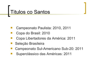 Titulos co Santos Campeonato Paulista: 2010, 2011  Copa do Brasil: 2010  Copa Libertadores da América: 2011 Seleção Brasileira Campeonato Sul-Americano Sub-20: 2011  Superclássico das Américas: 2011 