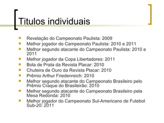 Titulos individuais Revelação do Campeonato Paulista: 2009  Melhor jogador do Campeonato Paulista: 2010 e 2011  Melhor segundo atacante do Campeonato Paulista: 2010 e 2011  Melhor jogador da Copa Libertadores: 2011  Bola de Prata da Revista Placar: 2010  Chuteira de Ouro da Revista Placar: 2010  Prêmio Arthur Friedenreich: 2010  Melhor segundo atacante do Campeonato Brasileiro pelo Prêmio Craque do Brasileirão: 2010  Melhor segundo atacante do Campeonato Brasileiro pela Mesa Redonda: 2010  Melhor jogador do Campeonato Sul-Americano de Futebol Sub-20: 2011  
