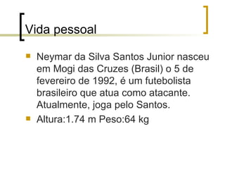 Vida pessoal Neymar da Silva Santos Junior nasceu em Mogi das Cruzes (Brasil) o 5 de fevereiro de 1992, é um futebolista brasileiro que atua como atacante. Atualmente, joga pelo Santos.  Altura:1.74 m Peso:64 kg 
