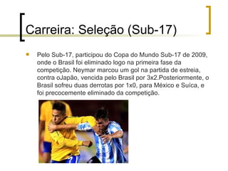 Carreira: Seleção (Sub-17) Pelo Sub-17, participou do Copa do Mundo Sub-17 de 2009, onde o Brasil foi eliminado logo na primeira fase da competição. Neymar marcou um gol na partida de estreia, contra oJapão, vencida pelo Brasil por 3x2.Posteriormente, o Brasil sofreu duas derrotas por 1x0, para México e Suíca, e foi precocemente eliminado da competição.  