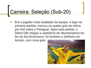 Carreira: Seleção (Sub-20) Era o jogador mais badalado da equipe, e logo na primeira partida, marcou os quatro gols da vitória por 4x2 sobre o Paraguai. Após esta partida, o Diário Olé chegou a apelidá-lo de  Neymaradona .Ao fim do Sul-Americano, foi também o artilheiro do torneio, com nove gols.  