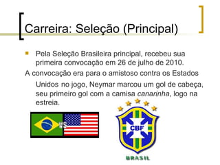 Carreira: Seleção (Principal) Pela Seleção Brasileira principal, recebeu sua primeira convocação em 26 de julho de 2010. A convocação era para o amistoso contra os Estados Unidos   no jogo, Neymar marcou um gol de cabeça, seu primeiro gol com a camisa  canarinha , logo na estreia. 