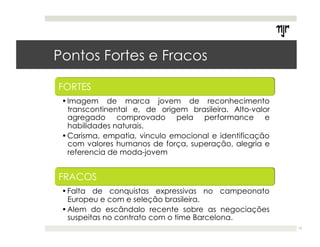 Pontos Fortes e Fracos 
12 
• Imagem de marca jovem de reconhecimento 
transcontinental e, de origem brasileira. Alto-valor 
agregado comprovado pela performance e 
habilidades naturais. 
• Carisma, empatia, vinculo emocional e identificação 
com valores humanos de força, superação, alegria e 
referencia de moda-jovem 
• Falta de conquistas expressivas no campeonato 
Europeu e com e seleção brasileira. 
• Alem do escândalo recente sobre as negociações 
suspeitas no contrato com o time Barcelona. 
 