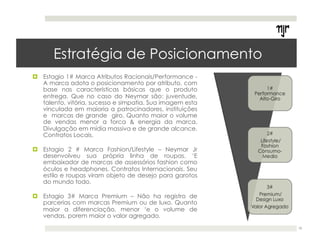 Estratégia de Posicionamento 
! Estagio 1# Marca Atributos Racionais/Performance - 
A marca adota o posicionamento por atributo, com 
base nas características básicas que o produto 
entrega. Que no caso do Neymar são: juventude, 
talento, vitória, sucesso e simpatia. Sua imagem esta 
vinculada em maioria a patrocinadores, instituições 
e marcas de grande giro. Quanto maior o volume 
de vendas menor a forca & energia da marca. 
Divulgação em mídia massiva e de grande alcance. 
Contratos Locais. 
! Estagio 2 # Marca Fashion/Lifestyle – Neymar Jr 
desenvolveu sua própria linha de roupas. ‘E 
embaixador de marcas de assessórios fashion como 
óculos e headphones. Contratos Internacionais. Seu 
estilo e roupas viram objeto de desejo para garotos 
do mundo todo. 
! Estagio 3# Marca Premium – Não ha registro de 
parcerias com marcas Premium ou de luxo. Quanto 
maior a diferenciação, menor ‘e o volume de 
vendas, porem maior o valor agregado. 
18 
 