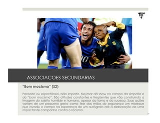ASSOCIACOES SECUNDARIAS 
“Bom mocismo” (S2) 
Pensado ou espontâneo. Não importa. Neymar dá show no campo da simpatia e 
do “bom mocismo”. São atitudes constantes e freqüentes que vão construindo a 
imagem do sujeito humilde e humano, apesar da fama e do sucesso. Suas ações 
variam de um pequeno gesto como tirar das mãos do segurança um moleque 
que invadiu o campo na esperança de um autógrafo até a elaboração de uma 
impactante campanha contra o racismo. 
25 
 