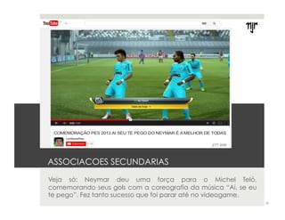 ASSOCIACOES SECUNDARIAS 
Veja só: Neymar deu uma força para o Michel Teló, 
comemorando seus gols com a coreografia da música “Ai, se eu 
te pego”. Fez tanto sucesso que foi parar até no videogame. 
29 
 