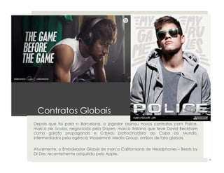 Contratos Globais 
Depois que foi para o Barcelona, o jogador assinou novos contratos com Police, 
marca de óculos, negociado pela Doyen, marca Italiana que teve David Beckham 
como garoto propaganda e Castrol, patrocinadora da Copa do Mundo, 
intermediados pela agência Wasserman Media Group, ambos de fato globais. 
Atualmente, o Embaixador Global de marca Californiana de Headphones – Beats by 
Dr Dre, recentemente adquirida pela Apple. 
35 
 