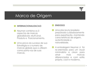 ! INTERNACIONALIZACAO 
! Neymar combina os 3 
aspectos de marcas 
globalizáveis: Multi-sinal, 
Produto e Posicionamento. 
! Uma prova do sucesso de sua 
Estratégia e o numero de 
marcas globais que o utilizam 
como porta-voz de suas 
marcas. 
! ENDOSSO 
! Uma jóia bruta brasileira 
preparada cuidadosamente 
para exportação, mantendo 
características de origem, 
autenticidade e 
naturalidade. 
! A embalagem Neymar Jr foi 
re-orientada para um visual 
minimalista e clean para 
atrair mais marcas 
diferenciadas e com estilo 
próprio, cool e moderno. 
36 
Marca de Origem 
 
