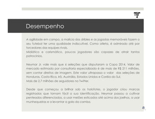 Desempenho 
A agilidade em campo, a malícia dos dribles e as jogadas memoráveis fazem o 
seu futebol ter uma qualidade indiscutível. Como atleta, é admirado até por 
torcedores das equipes rivais. 
Midiático e carismático, poucos jogadores são capazes de atrair tantos 
patrocínios. 
Neymar Jr. vale mais que 6 seleções que disputaram a Copa 2014. Valor de 
mercado estimado por consultoria especializada é de mais de R$ 211 milhões, 
sem contar direitos de imagem. Este valor ultrapassa o valor das seleções de 
Honduras, Costa Rica, Irã, Austrália, Estados Unidos e Coréia do Sul. 
Mais de 2,7 milhões de seguidores no Twitter. 
Desde que começou a brilhar sob os holofotes, o jogador criou marcas 
registradas que tornam fácil a sua identificação. Neymar passou a cultivar 
penteados diferenciados, a usar meiões esticados até acima dos joelhos, a usar 
munhequeiras e a levantar a gola da camisa. 
7 
 