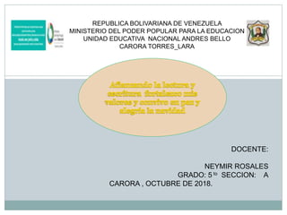 REPUBLICA BOLIVARIANA DE VENEZUELA
MINISTERIO DEL PODER POPULAR PARA LA EDUCACION
UNIDAD EDUCATIVA NACIONAL ANDRES BELLO
CARORA TORRES_LARA
DOCENTE:
NEYMIR ROSALES
GRADO: 5 to SECCION: A
CARORA , OCTUBRE DE 2018.
 