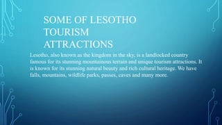 Lesotho, also known as the kingdom in the sky, is a landlocked country
famous for its stunning mountainous terrain and unique tourism attractions. It
is known for its stunning natural beauty and rich cultural heritage. We have
falls, mountains, wildlife parks, passes, caves and many more.
SOME OF LESOTHO
TOURISM
ATTRACTIONS
 