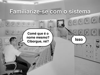 Familiarize-se com o sistema 
Comé que é o 
nome mesmo? 
Ciborgue, né? Isso 
 