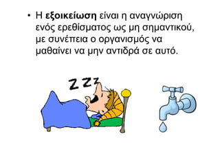 • Η εξοικείωση είναι η αναγνώριση
ενός ερεθίσματος ως μη σημαντικού,
με συνέπεια ο οργανισμός να
μαθαίνει να μην αντιδρά σε αυτό.
 