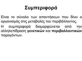 Συμπεριφορά
Είναι το σύνολο των απαντήσεων που δίνει ο
οργανισμός στις μεταβολές του περιβάλλοντος.
Η συμπεριφορά διαμορφώνεται από την
αλληλεπίδραση γενετικών και περιβαλλοντικών
παραγόντων.
 