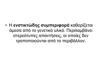 • Η ενστικτώδης συμπεριφορά καθορίζεται
άμεσα από το γενετικό υλικό. Περιλαμβάνει
στερεότυπες απαντήσεις, οι οποίες δεν
τροποποιούνται από το περιβάλλον.
 