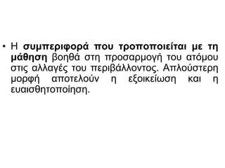 • Η συμπεριφορά που τροποποιείται με τη
μάθηση βοηθά στη προσαρμογή του ατόμου
στις αλλαγές του περιβάλλοντος. Απλούστερη
μορφή αποτελούν η εξοικείωση και η
ευαισθητοποίηση.
 