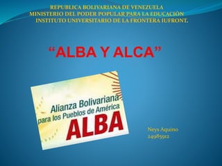 “ALBA Y ALCA”
Neys Aquino
24985912
REPUBLICA BOLIVARIANA DE VENEZUELA
MINISTERIO DEL PODER POPULAR PARA LA EDUCACIÒN
INSTITUTO UNIVERSITARIO DE LA FRONTERA IUFRONT.
 