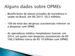  Beneficiários de planos privados de assistência à
saúde no Brasil, em 06/2015: 50,5 milhões.
 10% do total das despesas assistenciais referem-se
a despesas com OPME.
 As operadoras médico-hospitalares tiveram, em
2014, um gasto com despesas assistenciais de R$
106,3 bilhões (cerca de R$ 10 bilhões com OPME).
 