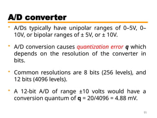 A/D converter
• A/Ds typically have unipolar ranges of 0–5V, 0–
10V, or bipolar ranges of ± 5V, or ± 10V.
• A/D conversion causes quantization error q which
depends on the resolution of the converter in
bits.
• Common resolutions are 8 bits (256 levels), and
12 bits (4096 levels).
• A 12-bit A/D of range ±10 volts would have a
conversion quantum of q = 20/4096 = 4.88 mV.
11
 