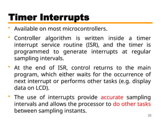 Timer Interrupts
• Available on most microcontrollers.
• Controller algorithm is written inside a timer
interrupt service routine (ISR), and the timer is
programmed to generate interrupts at regular
sampling intervals.
• At the end of ISR, control returns to the main
program, which either waits for the occurrence of
next interrupt or performs other tasks (e.g. display
data on LCD).
• The use of interrupts provide accurate sampling
intervals and allows the processor to do other tasks
between sampling instants.
20
 