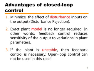 Advantages of closed-loop
control
1. Minimize the effect of disturbance inputs on
the output (Disturbance Rejection).
2. Exact plant model is no longer required. In
other words, feedback control reduces
sensitivity of the output to variations in plant
parameters.
3. If the plant is unstable, then feedback
control is necessary; Open-loop control can
not be used in this case!
6
 