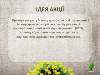 ІДЕЯ АКЦІЇ
Привернути увагу бізнесу до можливості озеленення і
благоустрою територій як способу реалізації
корпоративної соціальної відповідальності (КСО),
розвитку корпоративного волонтерства та
внутрішніх комунікацій між співробітниками.
 