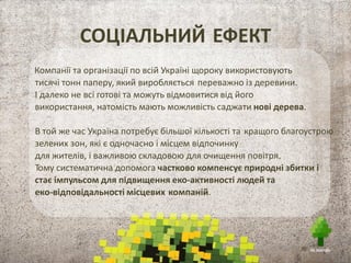 Компанії та організації по всій Україні щороку використовують
тисячі тонн паперу, який виробляється переважно із деревини.
І далеко не всі готові та можуть відмовитися від його
використання, натомість мають можливість саджати нові дерева.
В той же час Україна потребує більшої кількості та кращого благоустрою
зелених зон, які є одночасно і місцем відпочинку
для жителів, і важливою складовою для очищення повітря.
Тому систематична допомога частково компенсує природні збитки і
стає імпульсом для підвищення еко-активності людей та
еко-відповідальності місцевих компаній.
СОЦІАЛЬНИЙ ЕФЕКТ
 