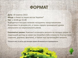 ФОРМАТ
Дата: 19 жовтня 2013
Місце: в Києві та інших містах України*
Час: з 10.00 до 15.00
Відбудеться посадка зелених насаджень представниками
бізнесових та ділових кіл, а також лідерів громадської думки
локального на національного рівнів.
Економічні умови: Компанії оплачують витрати на посадку дерев та
подальший догляд за ними (за потреби) і/або елементи благоустрою
(лавочки, доріжки, фонтани), а також інші організаційні витрати.
*Кількість міст та місць для висадки дерев обговорюється індивідуально.
 
