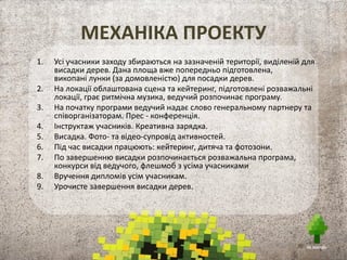 МЕХАНІКА ПРОЕКТУ
1. Усі учасники заходу збираються на зазначеній території, виділеній для
висадки дерев. Дана площа вже попередньо підготовлена,
викопані лунки (за домовленістю) для посадки дерев.
2. На локації облаштована сцена та кейтеринг, підготовлені розважальні
локації, грає ритмічна музика, ведучий розпочинає програму.
3. На початку програми ведучий надає слово генеральному партнеру та
співорганізаторам. Прес - конференція.
4. Інструктаж учасників. Креативна зарядка.
5. Висадка. Фото- та відео-супровід активностей.
6. Під час висадки працюють: кейтеринг, дитяча та фотозони.
7. По завершенню висадки розпочинається розважальна програма,
конкурси від ведучого, флешмоб з усіма учасниками
8. Вручення дипломів усім учасникам.
9. Урочисте завершення висадки дерев.
 
