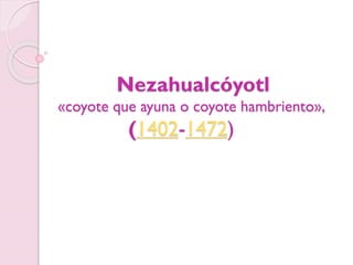 Nezahualcóyotl
«coyote que ayuna o coyote hambriento»,
(1402-1472)
 