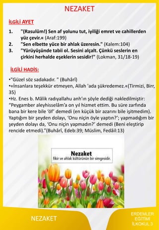 ERDEMLER
EĞİTİMİ
İLKOKUL 3
NEZAKET
NEZAKET
İLGİLİ AYET
1. "(Rasulüm!) Sen af yolunu tut, iyiliği emret ve cahillerden
yüz çevir.« (Araf:199)
2. "Sen elbette yüce bir ahlak üzeresin." (Kalem:104)
3. "Yürüyüşünde tabii ol. Sesini alçalt. Çünkü seslerin en
çirkini herhalde eşeklerin sesidir!" (Lokman, 31/18-19)
•"Güzel söz sadakadır. " (Buhârî)
•«İnsanlara teşekkür etmeyen, Allah 'ada şükredemez.«(Tirmizi, Birr,
35)
•Hz. Enes b. Mâlik radıyallahu anh’ın şöyle dediği nakledilmiştir:
“Peygamber aleyhisselâm’a on yıl hizmet ettim. Bu süre zarfında
bana bir kere bile ‘öf’ demedi (en küçük bir azarını bile işitmedim).
Yaptığım bir şeyden dolayı, ‘Onu niçin öyle yaptın?’; yapmadığım bir
şeyden dolayı da, ‘Onu niçin yapmadın?’ demedi (Beni eleştirip
rencide etmedi).”(Buhârî, Edeb:39; Müslim, Fedâil:13)
İLGİLİ HADİS:
 