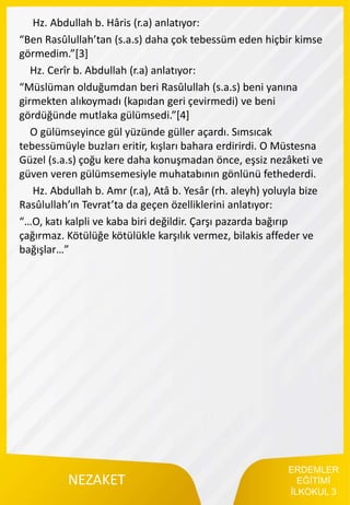 ERDEMLER
EĞİTİMİ
İLKOKUL 3
NEZAKET
Hz. Abdullah b. Hâris (r.a) anlatıyor:
“Ben Rasûlullah’tan (s.a.s) daha çok tebessüm eden hiçbir kimse
görmedim.”[3]
Hz. Cerîr b. Abdullah (r.a) anlatıyor:
“Müslüman olduğumdan beri Rasûlullah (s.a.s) beni yanına
girmekten alıkoymadı (kapıdan geri çevirmedi) ve beni
gördüğünde mutlaka gülümsedi.”[4]
O gülümseyince gül yüzünde güller açardı. Sımsıcak
tebessümüyle buzları eritir, kışları bahara erdirirdi. O Müstesna
Güzel (s.a.s) çoğu kere daha konuşmadan önce, eşsiz nezâketi ve
güven veren gülümsemesiyle muhatabının gönlünü fethederdi.
Hz. Abdullah b. Amr (r.a), Atâ b. Yesâr (rh. aleyh) yoluyla bize
Rasûlullah’ın Tevrat’ta da geçen özelliklerini anlatıyor:
“…O, katı kalpli ve kaba biri değildir. Çarşı pazarda bağırıp
çağırmaz. Kötülüğe kötülükle karşılık vermez, bilakis affeder ve
bağışlar…”
 
