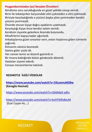 ERDEMLER
EĞİTİMİ
İLKOKUL 3
NEZAKET
Peygamberimizden (as) Nezaket Örnekleri:
Kendisine soru sorulduğunda en güzel şekilde cevap verirdi.
Birisi ile tokalaşırken karşısındaki elini çekmeden o elini çekmezdi.
Birisiyle karşılaştığında o yüzünü başka yöne çevirmeden kendisi
yüzünü çevirmezdi.
Önünde oturan kişiye doğru ayaklarını uzatmazdı.
Karşılaştığı kişiye önce kendisi selam verirdi.
Kendisini ziyarete gelenlere ikramda bulunurdu.
Misafirlerini kapıya kadar uğurlardı.
Arkadaşlarına güzel unvanlar verir, onları hoşlarına giden isimlerle
çağırırdı.
Kimsenin sözünü kesmezdi.
Daima güler yüzlü idi.
Her zaman temiz ve düzenli giyinirdi.m
Bir insana baktığında bütün gövdesiyle dönerdi.
Hastaları ziyaret ederdi.
Cenaze merasimlerine katılırdı.
NEZAKETLE İLGİLİ VİDEOLAR
https://www.youtube.com/watch?v=19LoomuMZBw
(Karagöz-Hacivat)
https://www.youtube.com/watch?v=GkbMpX-ydhs
https://www.youtube.com/watch?v=kyHYWRzBxvM
(Esat Coşan Hz….)
 