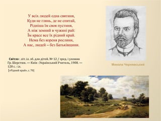 У всіх людей одна святиня,
Куди не глянь, де не спитай,
Рідніша їм своя пустиня,
А ніж земний в чужині рай:
Їм красе все їх рідний край.
Нема без кореня рослини,
А нас, людей – без Батьківщини.
Микола Чернявський
Світло : літ. іл. зб. для дітей. № 12 / зред. і уложив
Гр. Шерстюк. — Київ : Український Учитель, 1908. —
128 с. : іл.
[«Рідний край», с. 70]
 