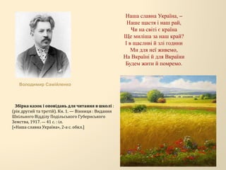 Наша славна Україна, –
Наше щастя і наш рай,
Чи на світі є країна
Ще миліша за наш край?
І в щасливі й злі години
Ми для неї живемо,
На Вкраїні й для Вкраїни
Будем жити й помремо.
Володимир Самійленко
Збірка казок і оповідань для читання в школі :
(рік другий та третій). Кн. 1. — Вінниця : Видання
Шкільного Відділу Подільського Губернського
Земства, 1917. — 41 с. : іл.
[«Наша славна Україна», 2-а с. обкл.]
 