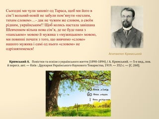 Сьогодні ми чули заповіт од Тараса, щоб ми його в
сім’ї вольнвй-новій не забули пом’янути «незлим,
тихим словом»…- дак не чужим же словом, а своїм
рідним, українським!! Щоб колись настала завішана
Шевченком вільна нова сім’я, де не буде пана з
«панською» мовою й мужика з «мужицькою» мовою,
ми повинні почати з того, що вивчимо «слово»
нашого мужика і самі од нього «словом» не
одрізнятимемся!
Агатангел Кримський
Кримський А. Повістки та ескізи з українського життя (1890-1894) / А. Кримський. — 5-е вид., пов.
й перегл. авт. — Київ : Друкарня Українського Наукового Товариства, 1919. — 352 с. — [С. 260].
 