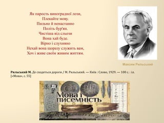 Як парость виноградної лози,
Плекайте мову.
Пильно й ненастанно
Політь бур'ян.
Чистіша від сльози
Вона хай буде.
Вірно і слухняно
Нехай вона щоразу служить вам,
Хоч і живе своїм живим життям.
Рильський М. Де сходяться дороги / М. Рильський. — Київ : Слово, 1929. — 100 с. : іл.
[«Мова», с. 55]
Максим Рильський
 