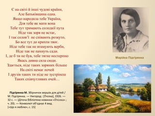 Є на світі й інші чудові країни,
Але Батьківщина одна.
Якщо народила тебе Україна,
Для тебе як мати вона
Тебе тут тримають солодкії пута
Ніде так зоря не встає,
І так солов’ї не співають розкуто,
Бо все тут до крихти твоє.
Ніде тебе так не втамують верби,
Ніде так не пахнуть сади.
І, де б ти не був, тебе тягне нестерпно
Якась дивна сила сюди.
Здається, ніде таких зоряних більше
На світі немає ночей
І друзів таких ти ніде не зустрінеш
Таких співчутливих очей…
Марійка Підгірянка
Підгірянка М. Збірничок вершів для дітей /
М. Підгірянка. — Ужгород : [Пчілка], 1926. —
32 с. — (Діточа бібліотека новинки «Пчілка» ;
ч. 20). — Конволют об'єднує 4 вид.
[«Що я люблю», с. 15]
 