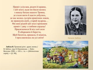Привіт усім вам, родичі й краяне,
і цій землі, куди ми йшли колись
з наказу батька нашого Трояна,
де стали жити й щастя добулись,
де нас колись зустрів привітним ловом,
як правнуків своїх, старий мудрець…
Ми нині рідній цій землі промовим
привіт і дяку з глибини сердець!
Присягнемося їй від злої сили
Її обороняти й берегти,
Щоб багатіла, кращала, й міцніла,
І прославлялась на усі світи! Наталя Забіла
Забіла Н. Троянові діти : драм. поема /
Н. Забіла ; худ. О. Павловська. — Київ :
Веселка, 1982. — 101 с. : іл. — (Бібліотечна
серія). — [С. 90].
 