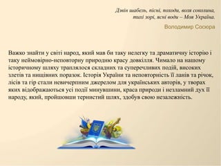 Важко знайти у світі народ, який мав би таку нелегку та драматичну історію і
таку неймовірно-неповторну природню красу довкілля. Чимало на нашому
історичному шляху траплялося складних та суперечливих подій, високих
злетів та нищівних поразок. Історія України та неповторність її ланів та річок,
лісів та гір стали невичерпним джерелом для українських авторів, у творах
яких відображаються усі події минувшини, краса природи і незламний дух її
народу, який, пройшовши тернистий шлях, здобув свою незалежність.
Дзвін шабель, пісні, походи, воля соколина,
тихі зорі, ясні води – Моя Україна.
Володимир Сосюра
 