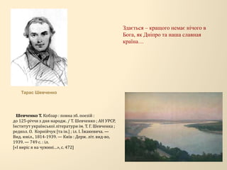 Здається – кращого немає нічого в
Бога, як Дніпро та наша славная
країна…
Шевченко Т. Кобзар : повна зб. поезій :
до 125-річчя з дня народж. / Т. Шевченко ; АН УРСР,
Інститут української літератури ім. Т. Г. Шевченка ;
редкол. О. Корнійчук [та ін.] ; іл. І. Їжакевича. —
Вид. ювіл., 1814-1939. — Київ : Держ. літ. вид-во,
1939. — 749 с. : іл.
[«І виріс я на чужині…», с. 472]
Тарас Шевченко
 