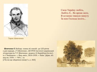 Свою Україну любіть,
Любіть її... Во время люте,
В останню тяжкую минуту
За нею Господа моліть...
Шевченко Т. Кобзар : повна зб. поезій : до 125-річчя
з дня народж. / Т. Шевченко ; АН УРСР, Інститут української
літератури ім. Т. Г. Шевченка ; редкол. О. Корнійчук [та ін.] ;
іл. І. Їжакевича. — Вид. ювіл., 1814-1939. — Київ : Держ. літ.
вид-во, 1939. — 749 с. : іл.
[«Чи ми ще зійдемося знову?..», с. 365]
Тарас Шевченко
 