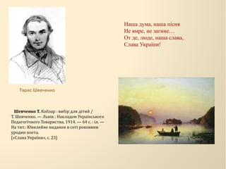 Наша дума, наша пісня
Не вмре, не загине…
От де, люде, наша слава,
Слава України!
Шевченко Т. Кобзар : вибір для дітий /
Т. Шевченко. — Львів : Накладом Українського
Педагогічного Товариства, 1914. — 64 с. : іл. —
На тит.: Ювилейне видання в соті роковини
уродин поета.
[«Слава України», с. 23]
Тарас Шевченко
 